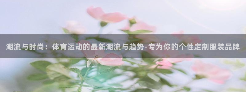 伟德国际4登录：潮流与时尚：体育运动的最新潮流与趋势-专为你的个性定制服装品牌